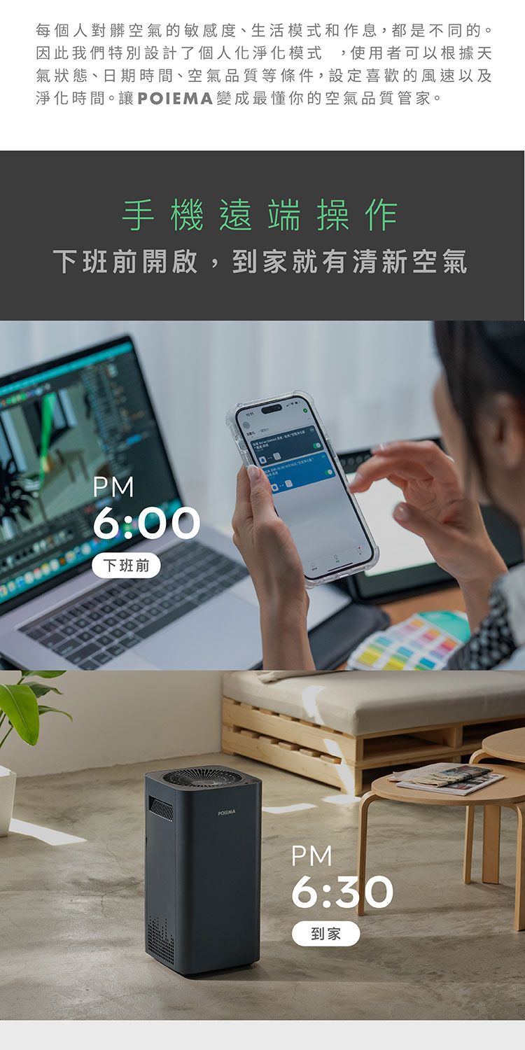 每個人對髒空氣的敏感度、生活模式和作息,都是不同的。因此我們特別設計了個人化淨化模式,使用者可以根據天氣狀態、日期時間、空氣品質等條件,設定喜歡的風速以及淨化時間。讓POIEMA變成最懂你的空氣品質管家。手機遠端操作下班前開啟,到家就有清新空氣PM6:00下班前PM6:30到家