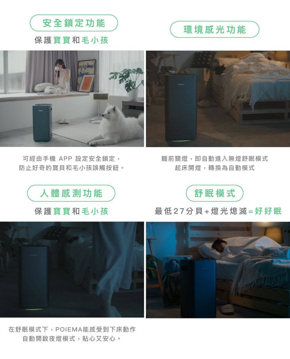 安全鎖定功能環境感光功能保護寶寶和毛小孩original可經由手機 APP 設定安全鎖定,防止好奇的寶貝和毛小孩誤觸按鈕。人體感測功能睡前關燈,即自動進入無燈舒眠模式起床開燈,轉換為自動模式舒眠模式保護寶寶和毛小孩最低27分貝+燈光熄滅=好好眠在舒眠模式下,POIEMA能感受到下床動作自動開啟夜燈模式,貼心又安心。