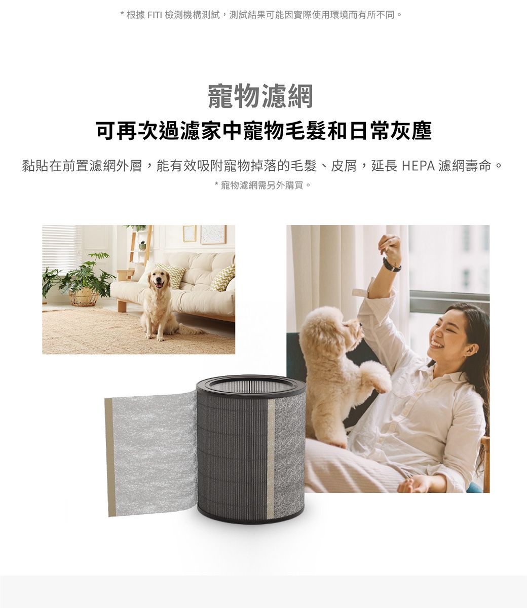 * 根據 FITI 檢測機構測試,測試結果可能因實際使用環境而有所不同。寵物濾網可再次過濾家中寵物毛髮和日常灰塵黏貼在前置濾網外層,能有效吸附寵物掉落的毛髮、皮屑,延長 HEPA濾網壽命。*寵物濾網需另外購買。