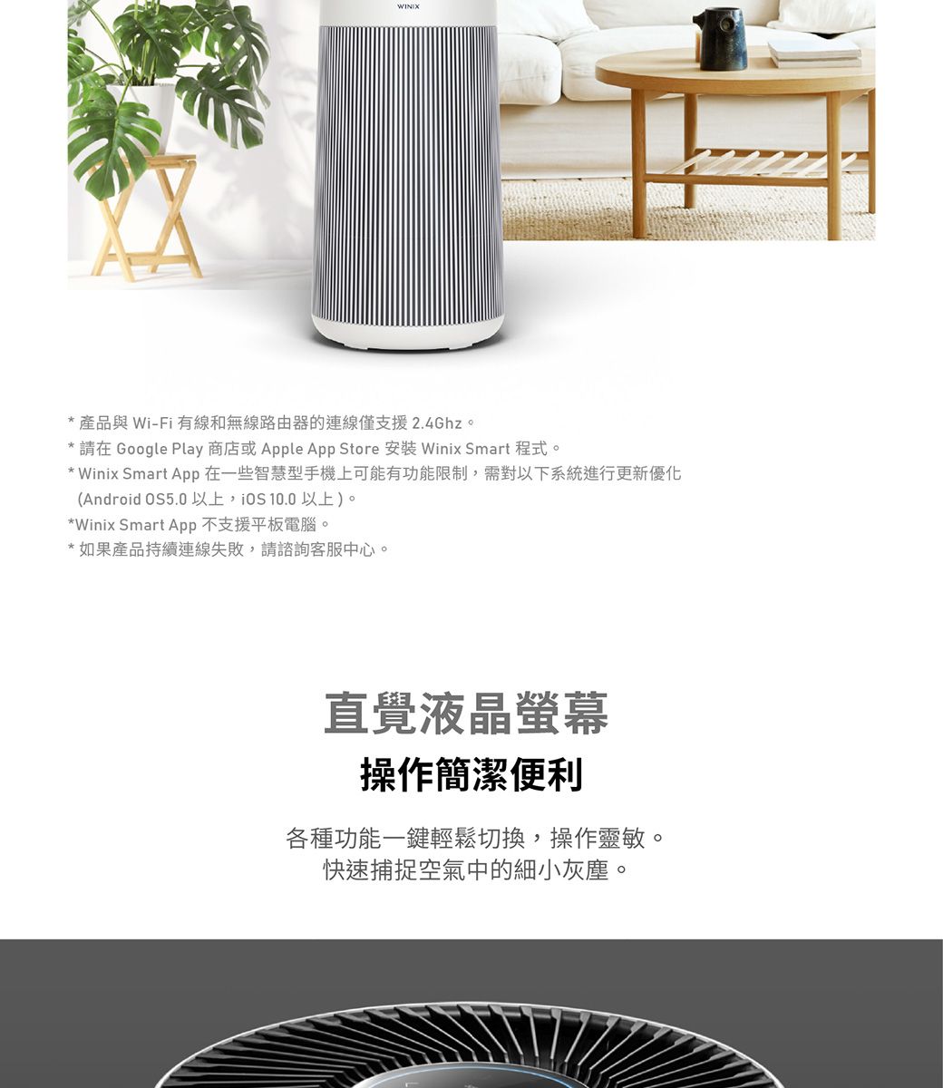 * 產品與 Wi-Fi 有線和無線路由器的連線僅支援2.4Ghz。*請在 Google Play 商店或 Apple App Store 安裝 Winix Smart 程式。Winix Smart App在一些智慧型手機上可能有功能限制需對以下系統進行更新優化(Android OS5.0以上,  以上)。*Winix Smart App 不支援平板電腦。*如果產品持續連線失敗,請諮詢客服中心。直覺液晶螢幕操作簡潔便利各種功能一鍵輕鬆切換,操作靈敏。快速捕捉空氣中的細小灰塵。