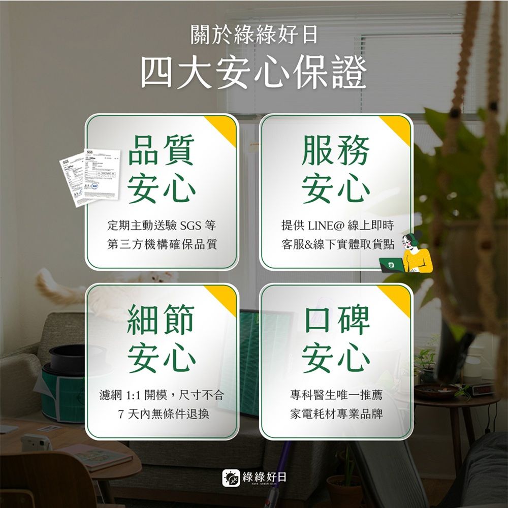 關於綠綠好日四大安心保證品質安心定期主動送驗SGS等第三方機構確保品質服務安心提供LINE@ 線上即時客服&線下實體取貨點細節安心濾網 1:1開模,尺寸不合7天內無條件退換口碑安心專科醫生唯一推薦家電耗材專業品牌 綠綠好日