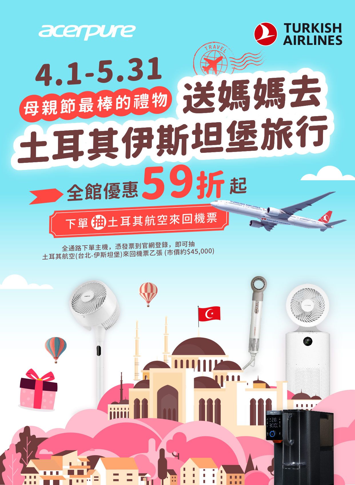 acerpure4.1-5.31TURKISHAIRLINESTRAVEL母親節最棒的禮物 送媽媽去土耳其伊斯坦堡旅行全館優惠59折起下單土耳其航空來回機票全通路下單主機,憑發票到官網登錄,即可抽土耳其航空(台北-伊斯坦堡)來回機票乙張(市價約$45,000)28