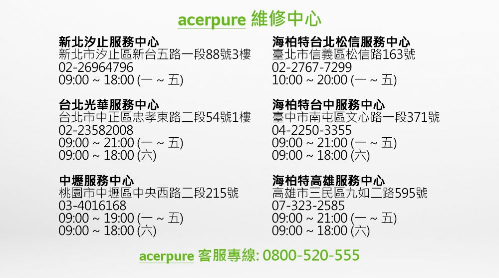 acerpure 維修中心新北汐止服務中心海柏特台北松信服務中心新北市汐止區新台五路一段88號3樓02-2696479609:00 18:00 台北光華服務中心台北市中正區忠孝東路二段54號1樓02-2358200809:0021:00五09:0018:00 中壢服務中心桃園市中壢區中央西路二段215號03-401616809:00 19:00 09:00 18:00 )臺北市信義區松信路163號02-2767-729910:00 20:00 )海柏特台中服務中心臺中市南屯區文心路一段371號04-2250-3355~09:00 21:00 ~)09:00 18:00 )海柏特高雄服務中心高雄市三民區九如二路595號07-323-258509:00 21:00  ~ 五)09:00 18:00 ()acerpure 客服專線:0800-520-555