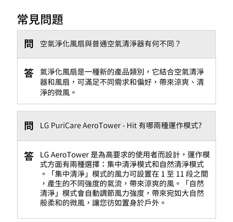 常見題 空氣淨化風扇與普通空氣清淨器有何不同?答 氣淨化風扇是一種新的產品類別,它結合空氣清淨器和風扇,可滿足不同需求和偏好,帶來涼爽、清淨的微風。問 LG PuriCare AeroTower-Hit 有哪兩種運作模式?答 LG AeroTower 是為高要求的使用者而設計,運作模式方面有兩種選擇:集中清淨模式和自然清淨模式「集中清淨模式的風力可設置在1至11段之間,產生的不同强度的氣流,帶來涼爽的風。「自然清淨模式會自動調節風力強度,帶來宛如大自然般柔和的微風,讓您彷如置身於戶外。