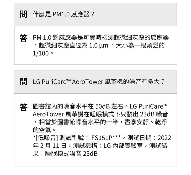 是 PM1.0 感應器?答 PM 1.0 懸感應器是可實時檢測超微細灰塵的感應器超微細灰塵直徑為1.0 um大小為一根頭髮的1/100  LG PuriCare™ AeroTower 風革機的噪音有多大?答 圖書館內的噪音水平在 50dB 左右。LG PuriCare™AeroTower 風機在睡眠模式下只發出23dB 噪音,相當於圖書館噪音水平的一半,盡享安靜、乾淨的空氣。*[低噪音]測試型號 FS151P***,測試日期:2022年2月11日,測試機構:LG內部實驗室,測試結果:睡眠模式噪音 23dB