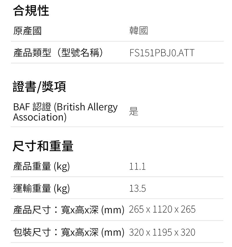 韓國FS151PBJ0.ATT合規性原產國產品類型(型號名稱)證書/獎項BAF 認證 (British Allergy 是Association)尺寸和重量產品重量(kg)11.1運輸重量(kg)13.5產品尺寸:寬高(mm) 265  1120x265包裝尺寸:寬x高x深 (mm) 320 x 1195 x 320