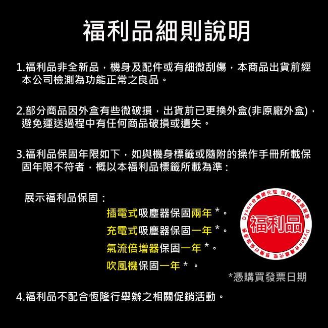 福利品細則說明1.福利品非全新品機身及配件或有細微刮傷本商品出貨前經本公司檢測為功能正常之良品。2.部分商品因外盒有些微破損出貨前已更換外盒非原廠外盒,避免運送過程中有任何商品破損或遺失。3.福利品年限如下,如與機身標籤或隨附的操作手冊所載保固年限不符者,概以本福利品標籤所載為準:展示福利品保固:行保固服務插電式吸塵器保固兩年充電式吸塵器保固一年 *氣流倍增器保固一年*。吹風機保固一年*。Dyson(福利品)Dyson*憑購買發票日期4.福利品不配合恆隆行舉辦之相關促銷活動。