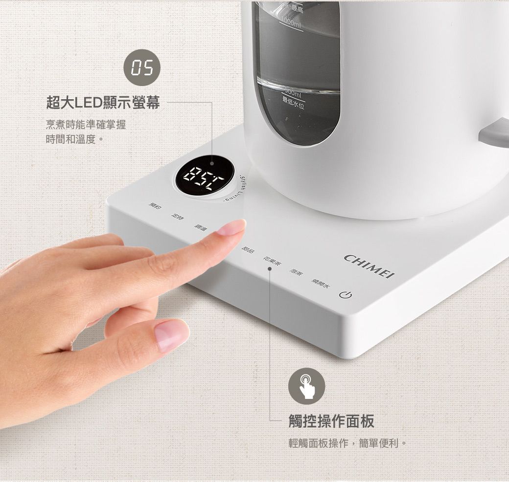 高1000ml超大LED顯示螢幕最低水位烹煮時能準確掌握時間和溫度。甜品花果茶開水CHIMEI觸控操作面板輕觸面板操作,簡單便利。