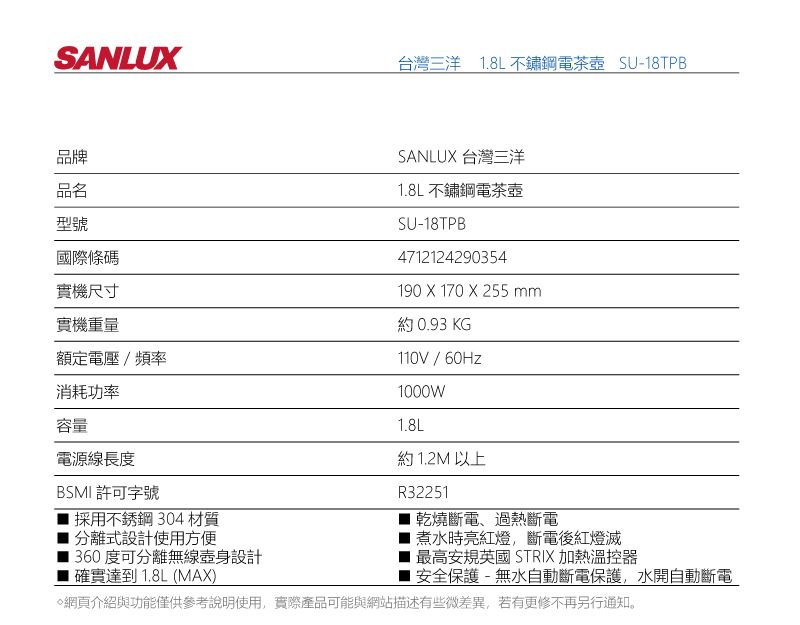 SANLUX台灣三洋 8L不鏽鋼電茶壺 SU-8TPB品牌品名型號國際條碼實機尺寸實機重量額定電壓/頻率消耗功率容量SANLUX 台灣三洋1.8L 不鏽鋼電茶壺SU-18TPB4712124290354190 X 170 X 255 mm.約 0.93 KG / 60Hz1000W1.8L約1.2M 以上電源線長度BSMI許可字號1採用不銹鋼304 材質R322511分離式設計使用方便360度可分離無線設計確實達到1.8L (MAX)乾燒斷電、過熱斷電煮水時亮紅燈,斷電後紅燈滅最高安規英國 STRIX 加熱溫控器安全保護-無水自動斷電保護,水開自動斷電網頁介紹與功能僅供參考說明使用,實際產品可能與網站描述有些微差異,若有更修不再另行通知。