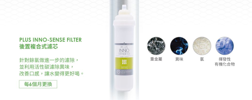 PLUS INNO-SENSE FILTER後置複合式濾芯PLUSINNOSENSED針對餘氯做進一步的濾除,並利用活性碳濾除異味,改善口感,讓水變得更好喝。每6個月更換重金屬異味氯揮發性有機化合物