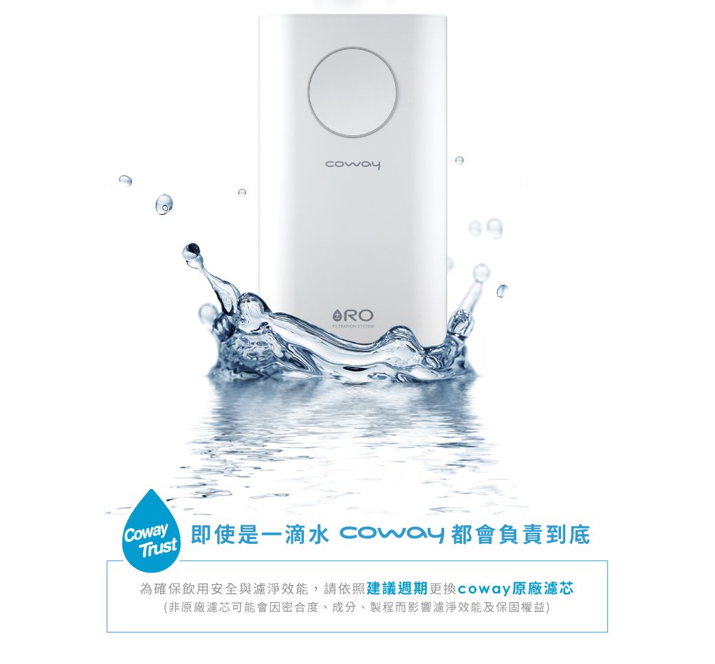 CowayTrust即使是一滴水 coway 都會負責到底為確保飲用安全與濾淨效能,請依照建議週期更換Coway原廠濾芯(非原廠濾芯可能會因密合度、成分、製程而影響濾淨效能及保固權益)