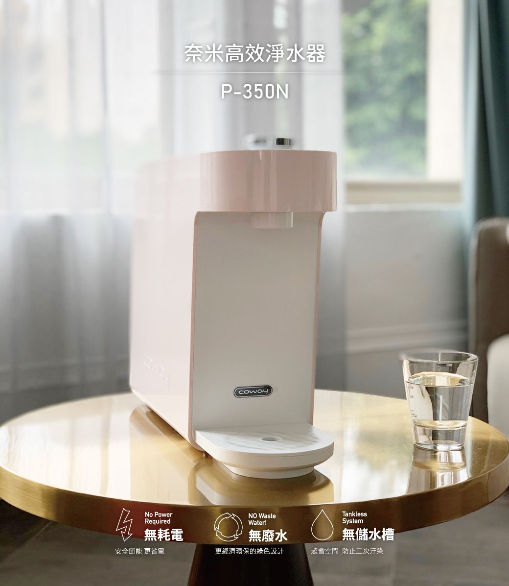 奈米高效淨水器P-cowayNo PowerRequiredNO WasteTanklessWater!System無耗電無廢水無儲水槽安全節能 更省電更經濟環保的綠色設計超省空間防止二次汙染