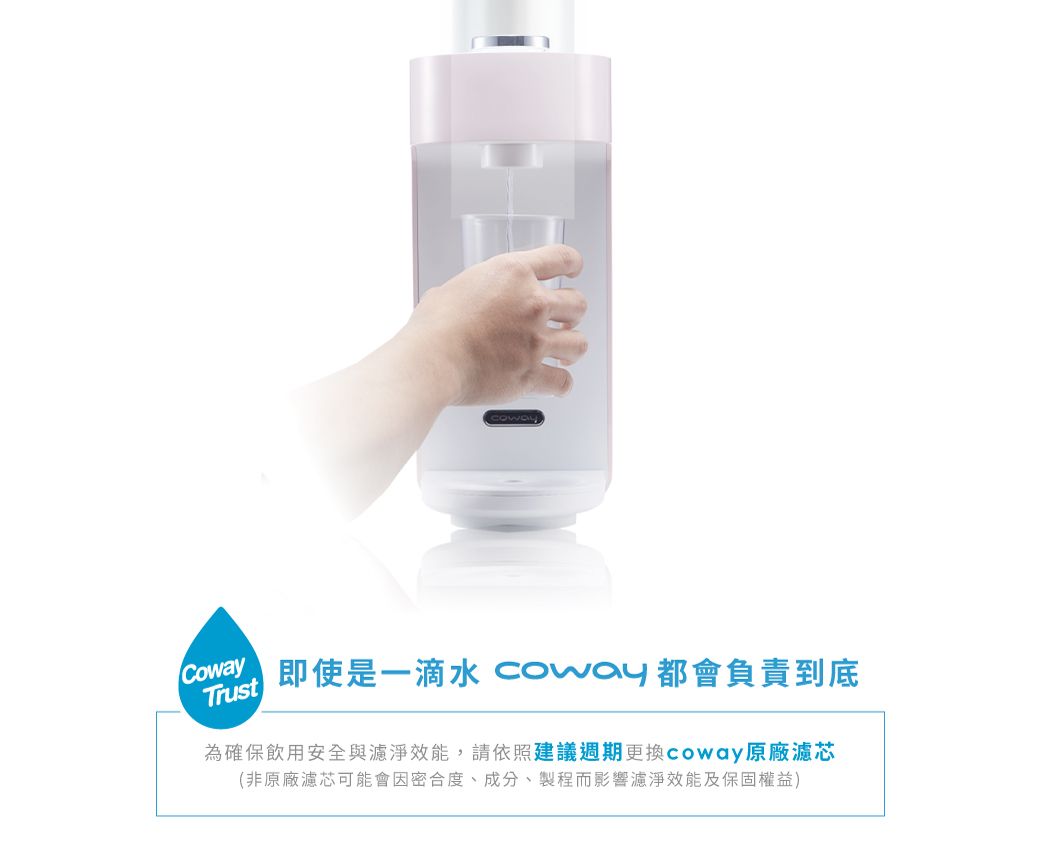 Trust即使是一滴水 Coway 都會負責到底為確保飲用安全與濾淨效能,請依照建議週期更換coway原廠濾芯(非原廠濾芯可能會因密合度、成分、製程而影響濾淨效能及保固權益)