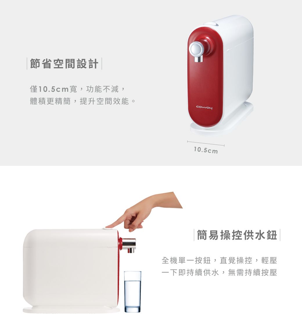 節省空間設計|僅10.5cm寬,功能不減,體積更精簡,提升空間效能。coway10.5cm簡易操控供水鈕全機單一按鈕,直覺操控,輕壓一下即持續供水,無需持續按壓