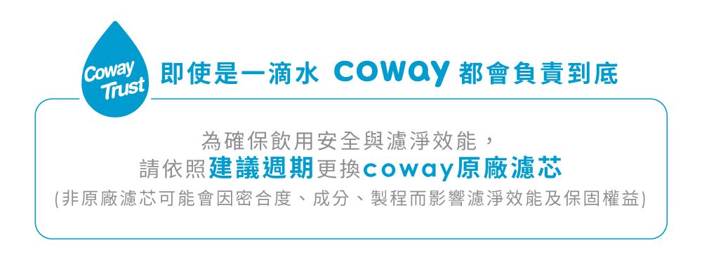 即使是一滴水 Coway 都會負責到底Trust為確保飲用安全與濾淨效能,請依照建議週期更換coway原廠濾芯(非原廠濾芯可能會因密合度、成分、製程而影響濾淨效能及保固權益)