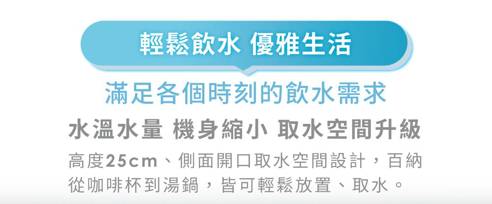 輕鬆飲水 優雅生活滿足各個時刻的飲水需求水溫水量 機身縮小 取水空間升級高度25cm、側面開口取水空間設計,百納從咖啡杯到湯鍋,皆可輕鬆放置、取水。