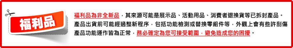 福利品福利品為非全新品其來源可能是展示品、活動用品、消費者退換貨等已拆封產品。產品出貨前可能經過整新程序包括功能檢測或替換零組件等,外觀上會有些許刮傷產品功能運作皆為正常,務必確定為您可接受範圍,避免造成您的困擾。