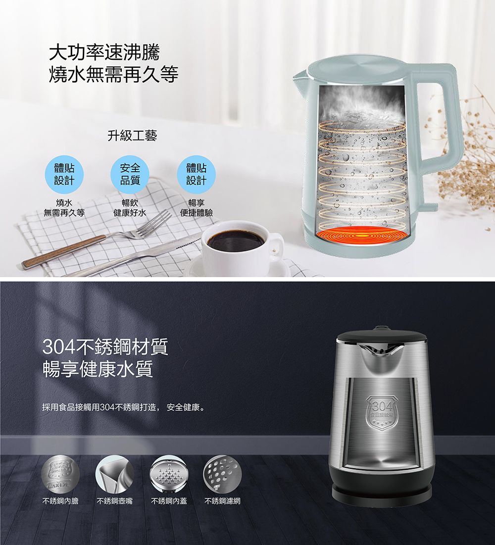 大功率速沸騰燒水無需再久等升級工藝體貼安全體貼設計品質設計燒水無需再久等暢飲健康好水暢享便捷體驗304不銹鋼材質暢享健康水質採食品觸用304不銹鋼打造, 安全健康。304食品接用不銹鋼內膽 不銹鋼壺嘴 不銹鋼內蓋不銹鋼濾網