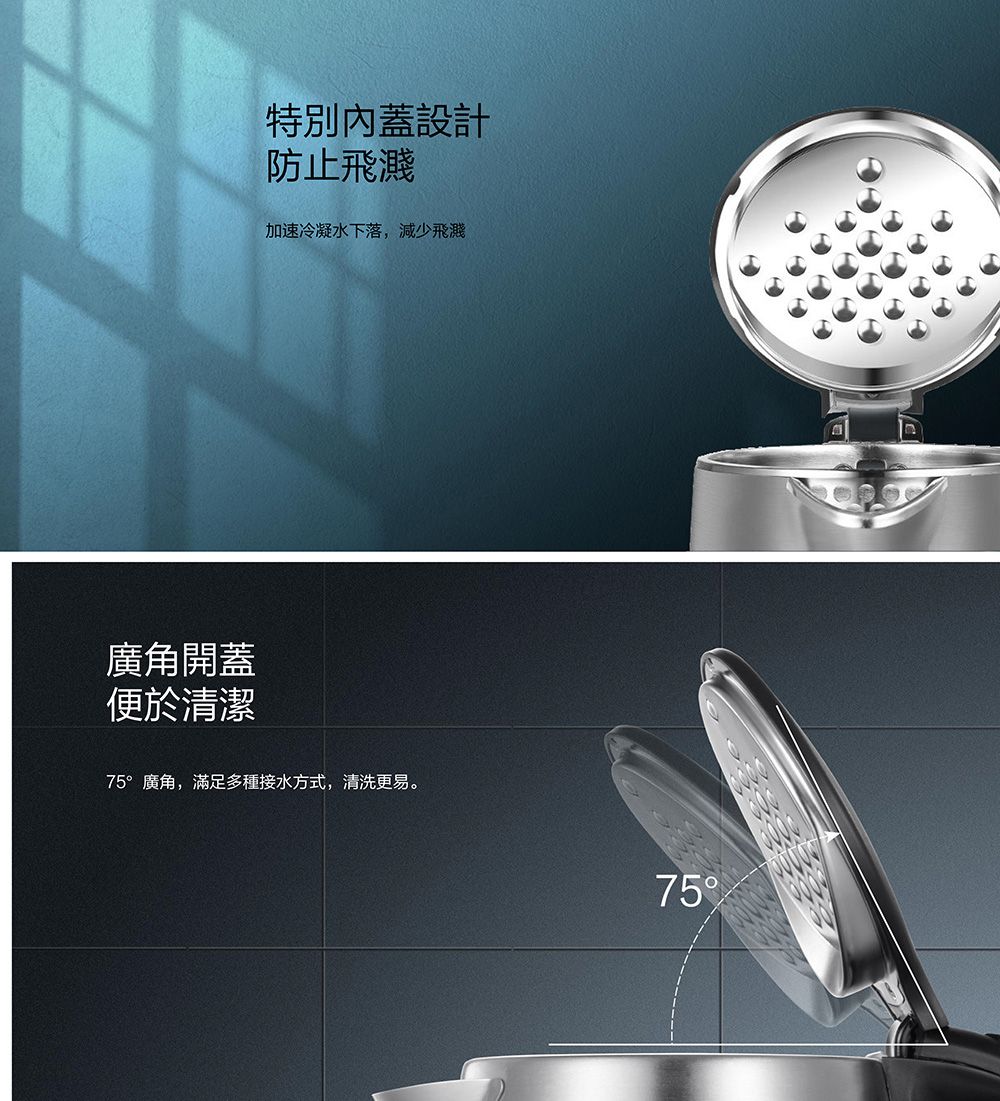 廣角開蓋便於清潔特別內蓋設計防止飛濺加速冷凝水下落,減少飛濺75°廣角,滿足多種接水方式,清洗更易。75
