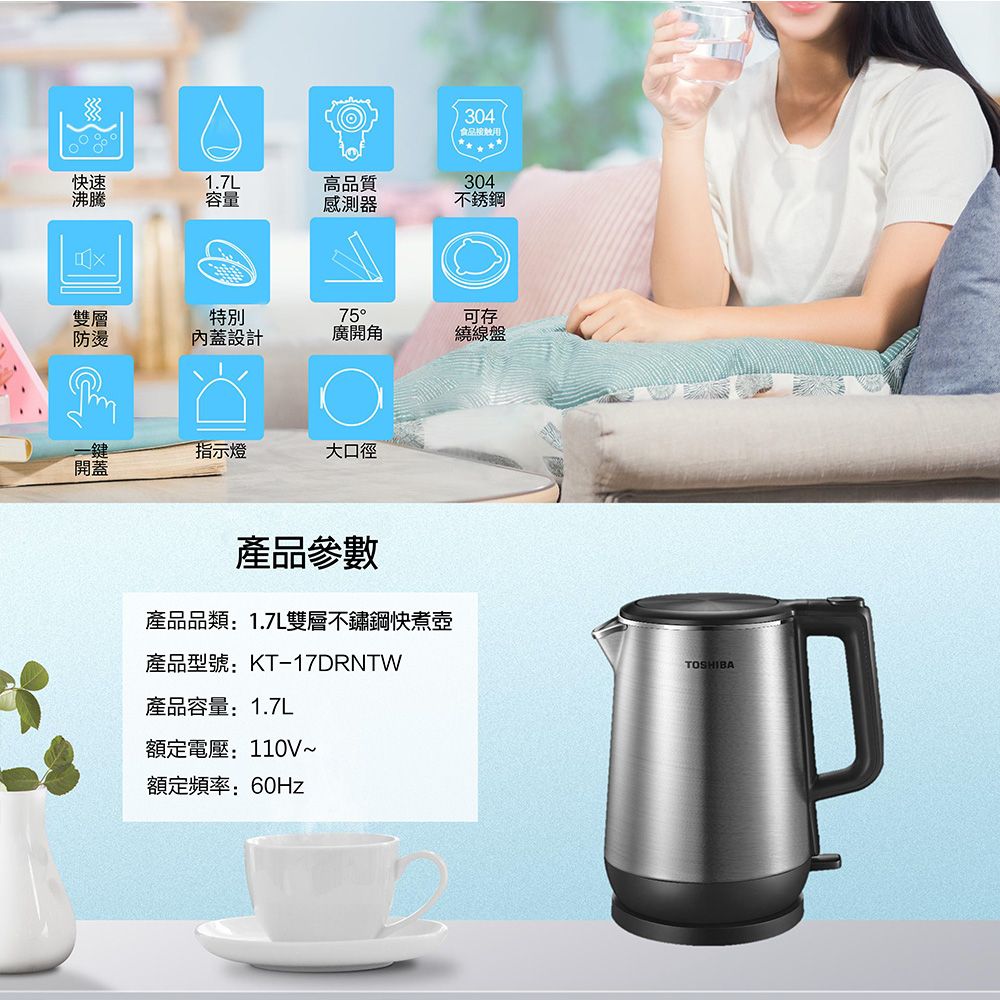 304食品快速沸騰1.7L高品質304容量感測器不銹鋼雙層特別防燙內蓋設計75廣開角可存繞線盤一鍵指示燈大口徑開蓋產品參數產品品類:1.7L雙層不鏽鋼快煮壺產品型號:KT-17DRNTW產品容量:1.7L額定電壓:110V~額定頻率:60HzTOSHIBA