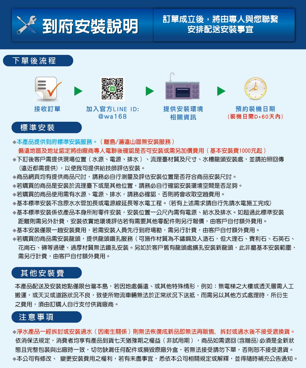 到府安裝說明訂單成立後,將由專人與您聯繫安排配送安裝事宜下單後流程接收訂單加入官方LINE ID:@wa168提供安裝環境相關資訊預約裝機日期(裝機日需D+60天內)標準安裝產品提供到府標準安裝服務。(離島/遍遠山區無安裝服務)偏遠地區及地址認定將由廠商專人電聯後確認是否可安裝或需另加價費用(基本安裝費1000元起)下訂後客戶需提供現場位置(水源、電源、排水)、流理臺材質及尺寸、水槽龍頭安裝處,並請拍照回傳(遠近都需提供),以便我司提供給技師評估安裝。商品網頁均有提供商品尺吋,請務必自行測量及評估安裝位置是否符合商品安裝尺吋。若購買的商品是安裝於流理臺下或是其他位置,請務必自行確認安裝環境空間是否足夠。若購買的商品使用需有水源、電源、排水,請務必確認,否則將會收取空趟費用。基本標準安裝不含原水水管加長或電源線延長等水電工程。(若有上述需求請自行先請水電施工完成)基本標準安裝依產品本身所附零件安裝,安裝位置一公尺內需有電源、給水及排水。如超過此標準安裝距離則需另外計費,安裝依實地環境評估若有需要其他零配件則另行報價,由客戶自付額外費用。基本安裝僅限一趟安裝費用,若需安裝人員先行到府場勘,需另行計費,由客戶自付額外費用。若購買的商品需安裝龍頭,提供龍頭鑽孔服務(可施作材質為不鏽鋼及人造石,但大理石、賽利石、石英石、花崗石、磚等過硬、過厚材質無法鑽孔安裝。另如於客戶舊有龍頭處擴孔安裝新龍頭,此非屬基本安裝範圍,需另行計費,由客戶自付額外費用。其他安裝費本產品配送及安裝地點僅限台灣本島,若因地處偏遠、或其他特殊情形,例如:無電梯之大樓或透天厝需人工搬運,或天災或道路狀況不良,致使所物流車輛無法於正常狀況下送抵,而需另以其他方式處理時,所衍生之費用,須由訂購人自行支付供貨廠商。注意事項淨水產品一經拆封或安裝過水(因衛生關係)則無法恢復成新品即無法再販售,拆封或過水後不接受退換貨。依消保法規定,消費者均享有產品到貨七天猶豫期之權益(非試用期),商品如需退回(含贈品)必須是全新狀態且完整包裝與出廠時一致,切勿缺漏任何配件或損毀原廠外盒,若無法接受請勿下單,否則恕不接受退貨。本公司有修改、變更安裝費用之權利,若有未盡事宜,悉依本公司相關規定或解釋,並得隨時補充公告通知。