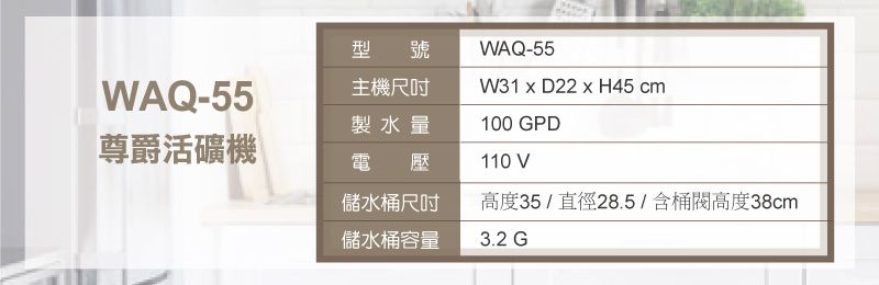 WAQ-55型號主機尺吋WAQ-55W31  D22  H45 cm製水量100 GPD尊爵活礦機電壓110 V儲水桶尺吋高度35/直徑28.5/含桶高度38cm儲水桶容量3.2 G