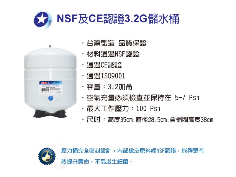 NSF及CE認證3.2G儲水桶台灣製造品質保證材料通過NSF認證通過CE認證通過ISO9001 容量:3.2加侖空氣充量必須檢查並保持在5-7 Psi最大工作壓力:100 Psi尺吋:高度35cm.直徑28.5cm.含桶高度38cm壓力桶完全密封設計,橡皮原料經NSF認證,能夠更有效提升壽命,不易滋生細菌。