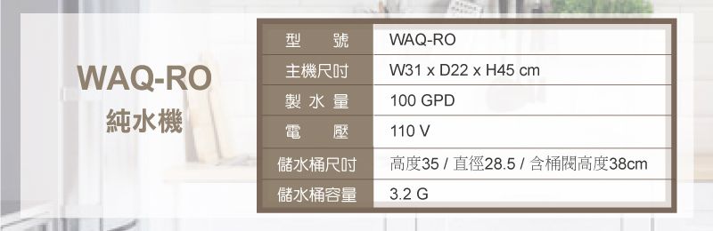 WAQ-RO型號主機尺吋WAQ-ROMW31  D22  H45 cm100 GPD製水量純水機電壓110 V儲水桶尺吋高度35/直徑28.5/含桶高度38cm儲水桶容量3.2 G