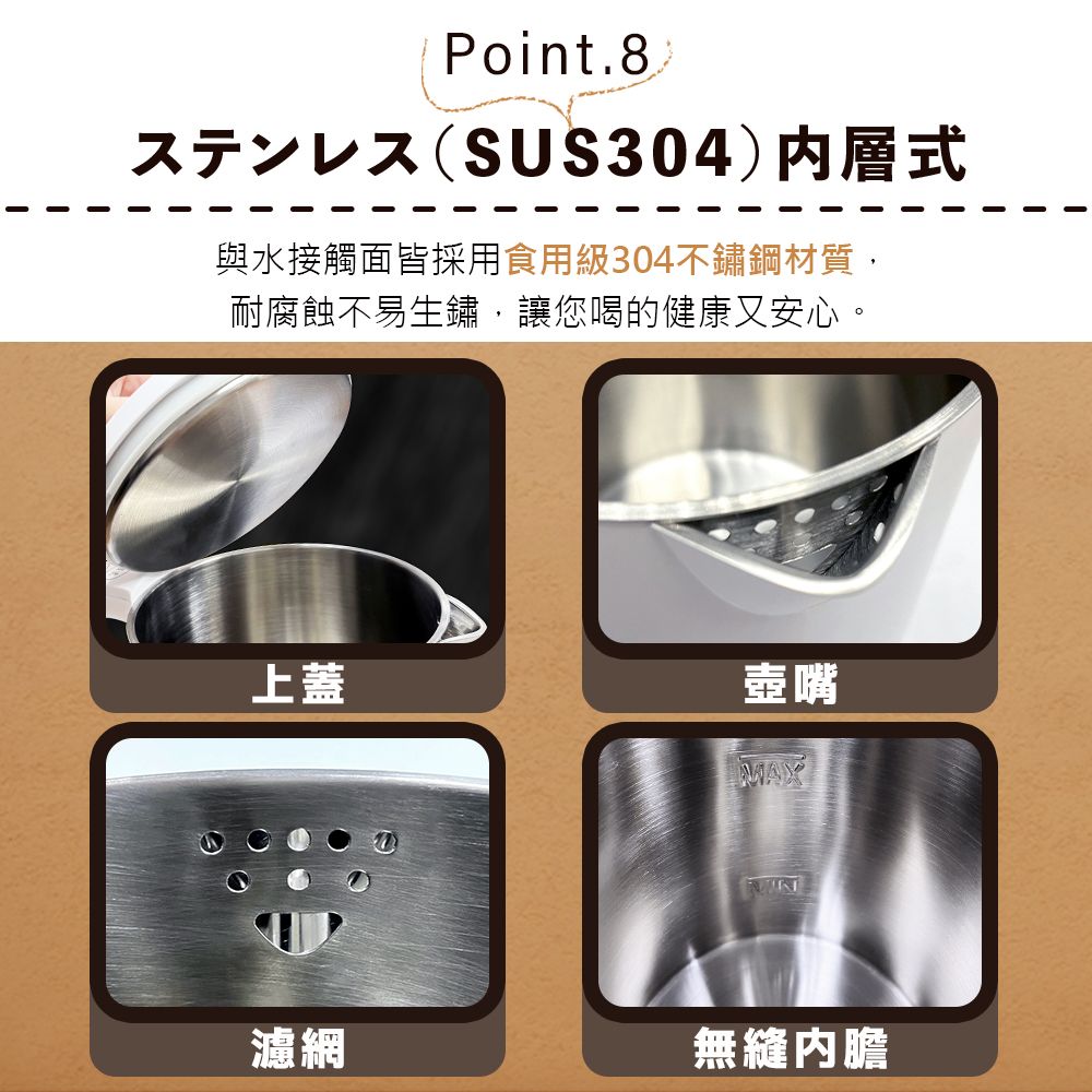 Point.8.ㄡ(SUS304)内層式與水接觸面皆採用食用級304不鏽鋼材質,耐腐蝕不易生鏽,讓您喝的健康又安心。上蓋壺嘴瀘網MAX無縫內膽