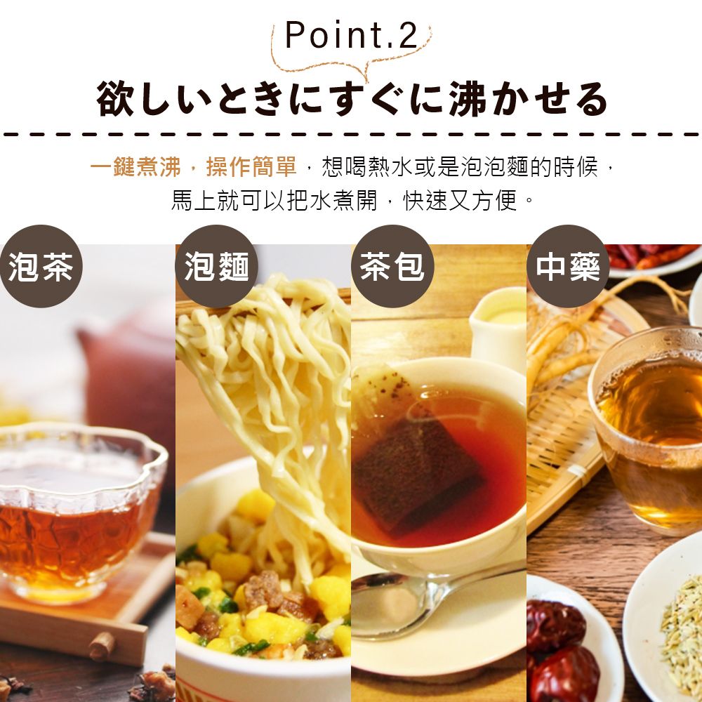 Point.2欲しいときにすぐに沸かせる一鍵煮沸,操作簡單,想喝熱水或是泡泡麵的時候,馬上就可以把水煮開,快速又方便。泡茶泡麵茶包中藥