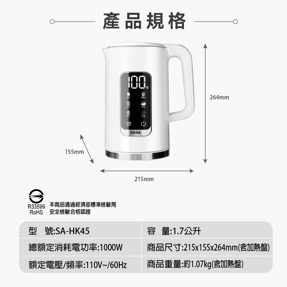 155mm產品規格R33599 安全檢驗合格認證本商品通過經濟部標準檢驗局型號:SA-HK45SABA215mm容量:1.7公升264mm總額定消耗電功率:1000W額定電壓/頻率:110V~/60Hz商品尺寸:215x155x264mm(含加熱盤)商品重量:約1.07kg(含加熱盤)