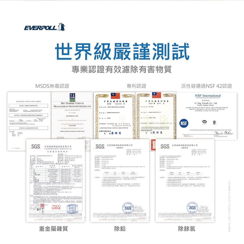 EVERLL世界級嚴謹測試MSDS 無毒認證專業認證有效濾除有害物質認證活性碳通過NSF 42認證DET NORSKE MNGEMENT SYSTEM CERTIFICTENSF International中華民國中華民國專利 Jing Viscarb   ASGS 台灣 PO水質SGS 台灣  重金屬雜質除鉛SGSNSF蔡生SGS 台灣檢驗股份有限AA除餘氯 EVERPOLL 公司