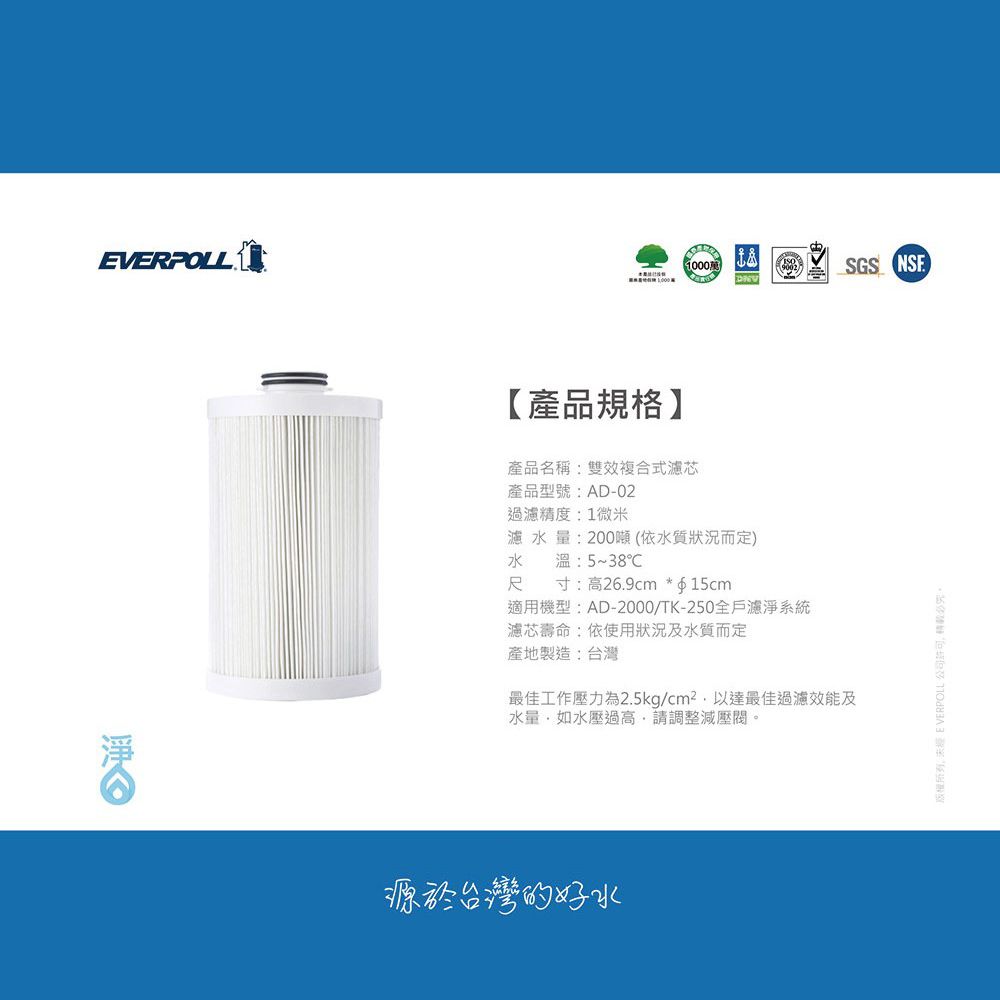 EVERPOLL1000【產品規格】產品名稱:雙效複合式濾芯產品型號:AD-02過濾精度:1微米濾水量:200噸(依水質狀況而定)水溫:5~38℃尺寸:高26.9cm *f15cm適用機型:AD-2000/TK-250全戶濾淨系統濾芯壽命:依使用狀況及水質而定產地製造:台灣最佳工作壓力為2.5kg/cm²以達最佳過濾效能及水量如水壓過高請調整減壓閥源於台灣的好水SGS 版權所有 EVERPOLL公司。