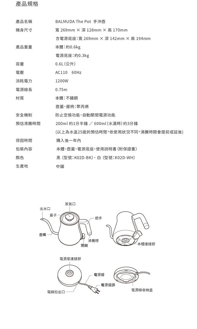 產品規格產品名稱BALMUDA The Pot 手沖壺機身尺寸寬 269mm 深128mm×高170mm含電源底座寬 269mm×深142mm×高194mm產品重量本體:約0.6kg容量電壓消耗電力電源線長材質安全機制預估沸騰時間電源底座:約0.3kg0.6L(公升)AC110 60Hz1200W0.75m本體:不鏽鋼壺蓋握柄:聚丙烯防止空燒功能自動關閉電源功能200ml約1分半鐘/600ml(水滿時)約3分鐘(以上為水溫25度的預估時間,依使用狀況不同,沸騰時間會提前或延後)保固時間購入後一年內包裝內容本體壺蓋、電源底座、使用說明書(附保證書)顏色黑(型號:K02D-BK)、白(型號:K02D-WH)生產地中國蒸氣口出水口蓋子壺嘴電源座連接部電線拉出口把手沸騰燈本體連接部開關電源線電源插頭電源線收納盒
