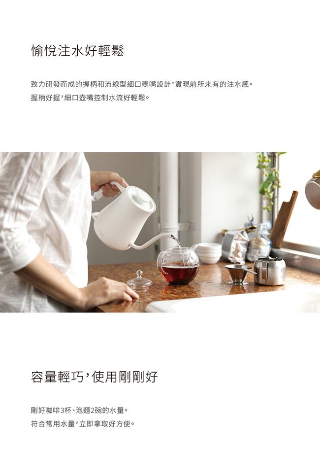 愉悅注水好輕鬆致力研發而成的握柄和流線型細口設計實現前所未有的注水感。握柄好握,細口壺嘴控制水流好輕鬆。容量輕巧,使用剛剛好剛好咖啡杯泡麵2碗的水量。符合常用水量,立即拿取好方便。