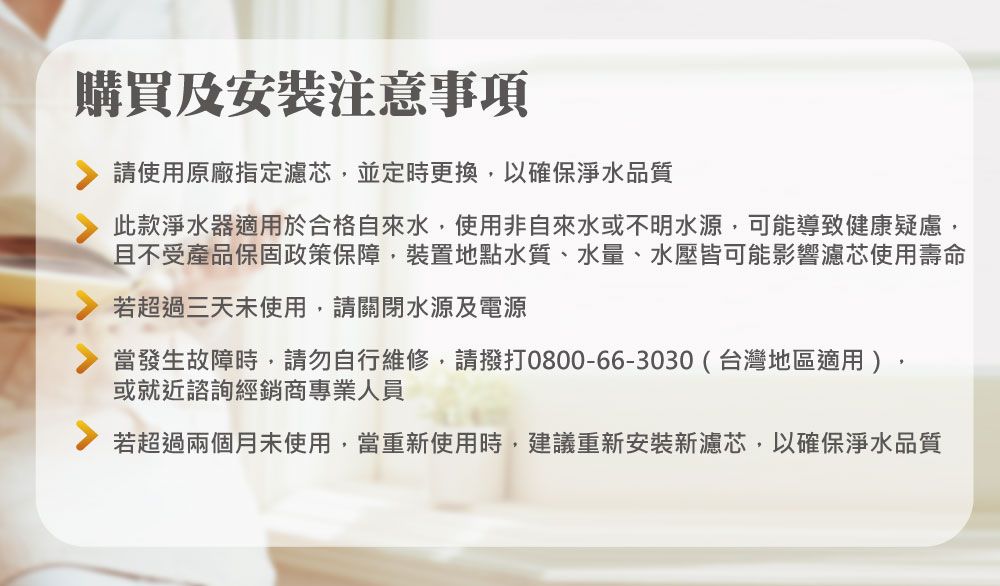 購買及安裝注意事項請使用原廠指定濾芯並定時更換,以確保淨水品質此款淨水器適用於合格自來水,使用非自來水或不明水源,可能導致健康疑慮,且不受產品保固政策保障,裝置地點水質、水量、水壓皆可能影響濾芯使用壽命若超過三天未使用,請關閉水源及電源當發生故障時,請勿自行維修,請撥打0800-66-3030(台灣地區適用),或就近諮詢經銷商專業人員若超過兩個月未使用,當重新使用時,建議重新安裝新濾芯,以確保淨水品質