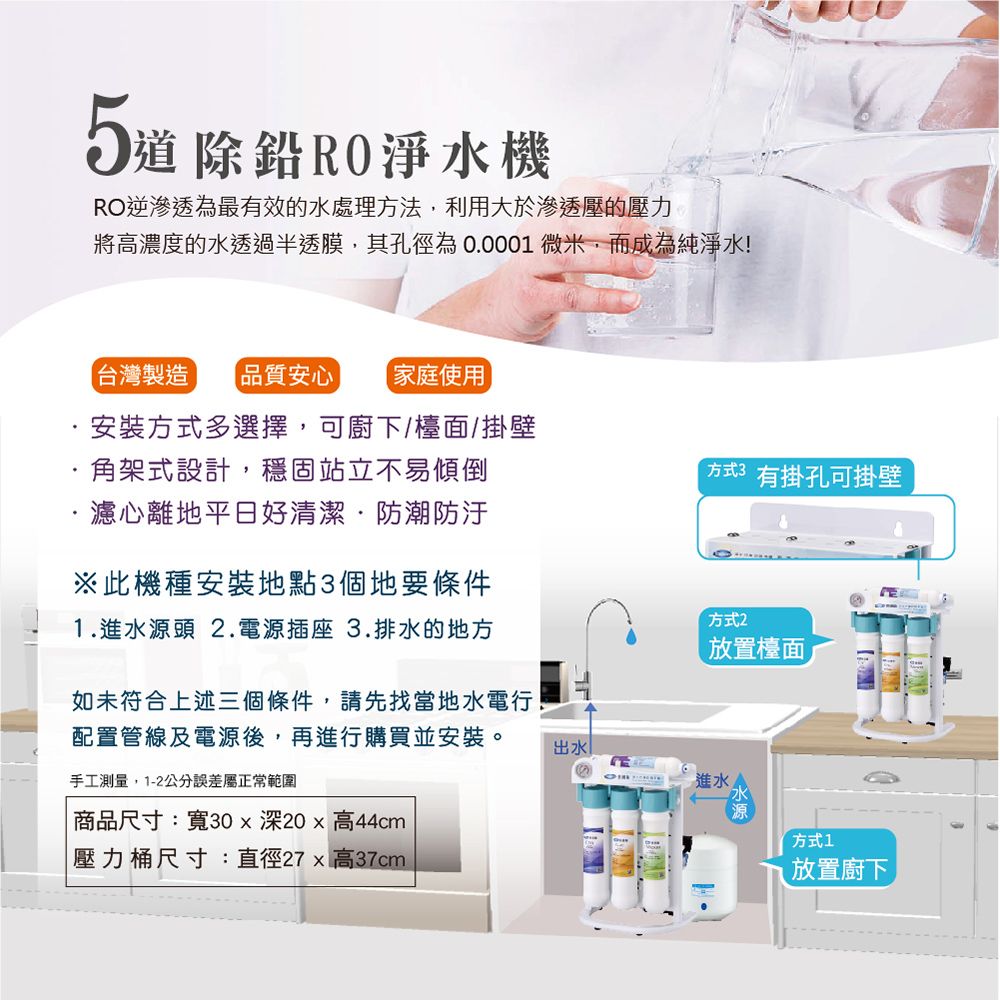 5道除鉛RO淨水機RO逆滲透為最有效的水處理方法,利用大於滲透壓的壓力將高濃度的水透過半透膜,其孔徑為00001微米,而成為純淨水!台灣製造 品質安心 家庭使用安裝方式多選擇,可廚下/檯面/掛壁.角架式設計,穩固站立不易傾倒濾心離地平日好清潔·防潮防汙※此機種安裝地點3個地要條件1.進水源頭 2.電源插座 3.排水的地方方式3 有掛孔可掛壁方式2放置檯面如未符合上述三個條件,請先找當地水電行!配置管線及電源後,再進行購買並安裝。手工測量,1-2公分誤差屬正常範圍出水進水商品尺寸:寬30x深20高44cm「壓力桶尺寸:直徑27x 高37cm-方式1放置廚下
