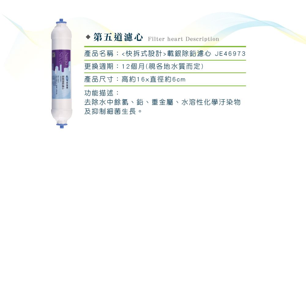 第五道濾心 Filter heart Description產品名稱:快拆式設計載銀除鉛濾心 JE46973更換週期:12個月(視各地水質而定)產品尺寸:高約直徑約6cm功能描述:去除水中餘氯、鉛、重金屬、水溶性化學汙染物及抑制細菌生長。
