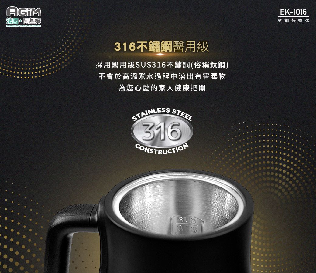 法國·阿基姆  From France316不鏽鋼醫用級採用醫用級316不鏽鋼(俗稱鈦鋼)不會於高溫煮水過程中溶出有害毒物為您心愛的家人健康把關STAINLESSSTEEL316CONSTRUCTIONSUS316|EK-1016鈦鋼快煮壺