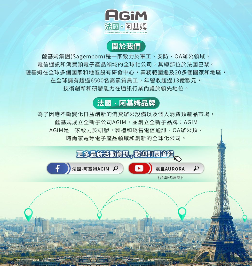 法國阿基姆Innovative Tech From france關於我們薩基姆集團(Sagemcom)是一家致力於軍工安防、OA辦公領域、電信通訊和消費類電子產品領域的全球化公司,其總部位於法國巴黎。薩基姆在全球多個國家和地區設有研發中心,業務範圍遍及20多個國家和地區,在全球擁有超過6500名高素質員工,年營收超過13億歐元,技術創新和研發能力在通訊行業內處於領先地位。法國·阿基姆品牌為了因應不斷變化日益創新的消費辦公設備以及個人消費類產品市場,薩基姆成立全新子公司AGIM,並創立全新子品牌:AGiM是一家致力於研發,製造和銷售電信通訊、OA辦公類、時尚家電等電子產品領域和創新的全球化公司。更多最新活動資訊,歡迎訂閱追蹤、f 法國-阿基姆AGiM 震旦AURORA《台灣代理商》
