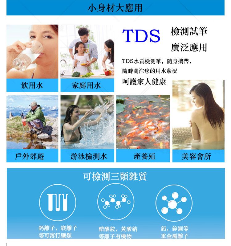 小身材大應用TDS 試廣泛應用TDS水質檢測筆,隨身攜帶,隨時關注您的用水狀況呵護家人健康飲用水家庭用水戶外郊遊游泳檢測水養殖美容會所可檢測三類雜質鈣離子,鎂離子等可溶行鹽類醋酸,酸鈉等離子有機物鉛,鋅銅等重金屬離子