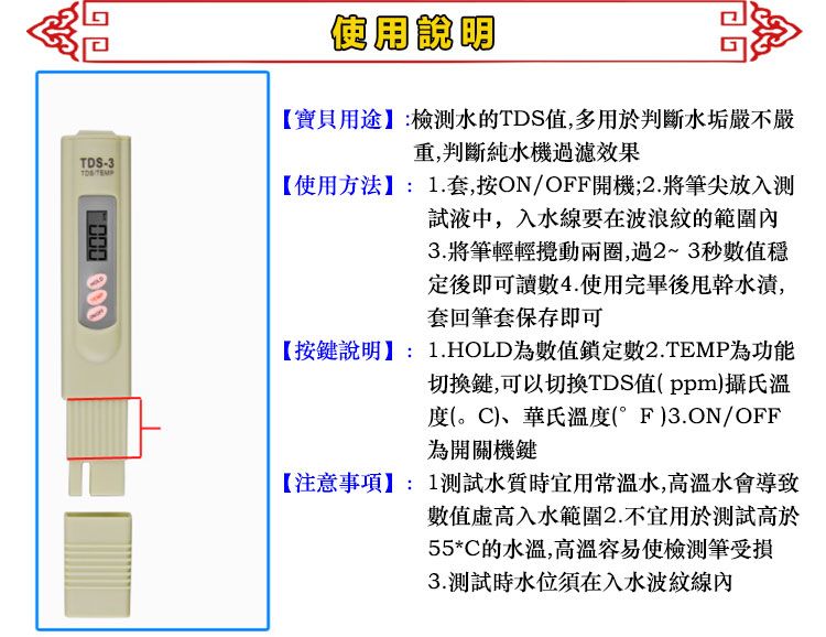 -3TDS 使用說明【寶貝用途:檢水的TDS值,多用於判斷水垢嚴不嚴重,判斷純水機過濾效果【使用方法】:1.套,按ON/OFF開機;2.將筆尖放入測試液中,入水線要在波浪紋的範圍內3.將筆輕輕攪動兩圈,過2~3秒數值穩定後即可讀數4.使用完畢後水漬,套回筆套保存即可【按鍵說明】: 1.HOLD為數值鎖定數2.TEMP為功能切換鍵,可以切換TDS值(ppm)攝氏溫度()、華氏溫度(°F)3.ON/OFF為開關機鍵【注意事項】:1測試水質時宜用常溫水,高溫水會導致數值入水範圍2.不宜用於測試高於55*C的水溫,高溫容易使筆受損3.測試時水位須在入水波紋線內