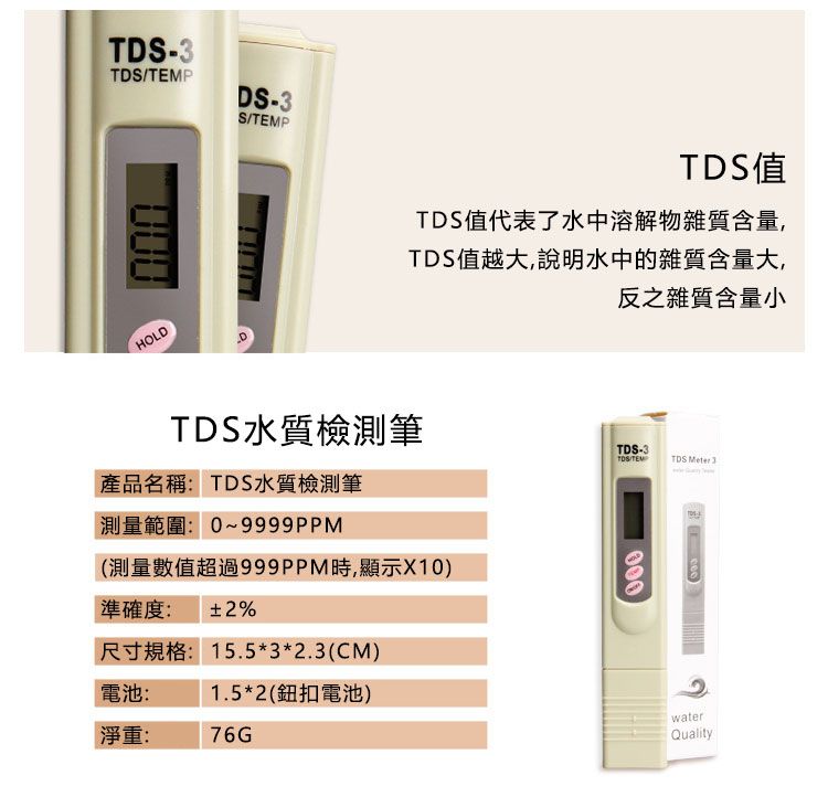 -TDSPDS-3STEMPHOLDTDS值TDS值代表了水中溶解物雜質含量,TDS值越大,說明水中的雜質含量大,TDS水質檢測筆產品名稱: TDS水質檢測筆測量範圍:0~9999PM(測量數值超過999PPM時,顯示X10)準確度: %尺寸規格:15.5*3*2.3(CM)電池:1.5*2(鈕扣電池)淨重:76G反之雜質含量小TDS-3TDS/TEMTDS  3000waterQuality