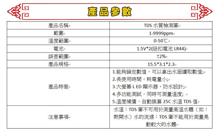 產品名稱範圍溫度範圍電池誤差範圍產品規格。產品參數TDS 水質檢測筆。1-9999ppm-0-501.5V2(紐扣電池 LR44)。2%15.5*3.1*2.3產品特徵。注意。1.能夠鎖定數值,可以拿出水面讀取數值;2.長使用時間,耗電量小;3.大螢幕 LED 顯示器,防水設計;4.多功能測試,同時可測量溫度; 5.溫度補償,自動換算 25C水溫 TDS值。水溫:TDS筆不可用於測量高溫水體(如:熱開水)水的流速:TDS筆不能用於測量晃動較大的水體。