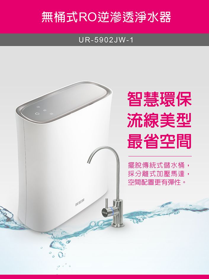 無桶式RO逆滲透淨水器UR-5902JW-1智慧環保流線美型最省空間擺脫傳統式儲水桶採分離式加壓馬達,空間配置更有彈性。