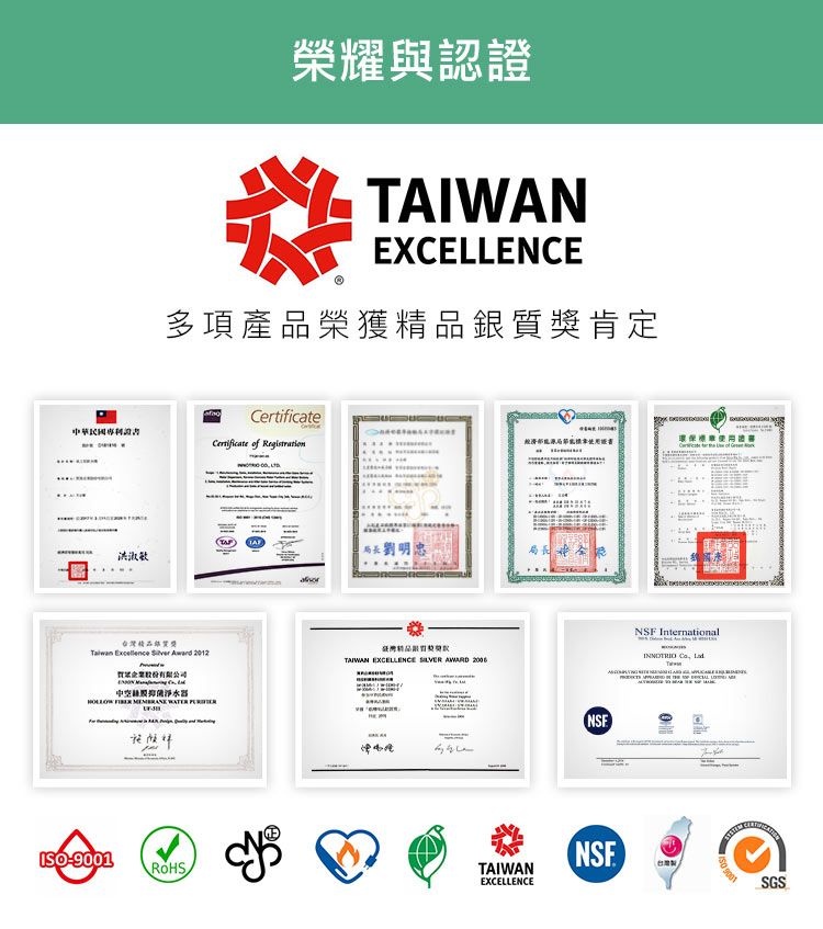 榮耀與認證TAIWAN多項產品榮獲銀肯定洪淑敏Certificate of Registration局長劉明獎Taiwan    2012中空淨水器   WATER 精品質獎TAIWAN EXCELLENCE SILVER AWARD 2006I環保經濟局節能ROHS猡TAIWANEXCELLENCENSFNSF International  NSE(台灣SO 9001SGS