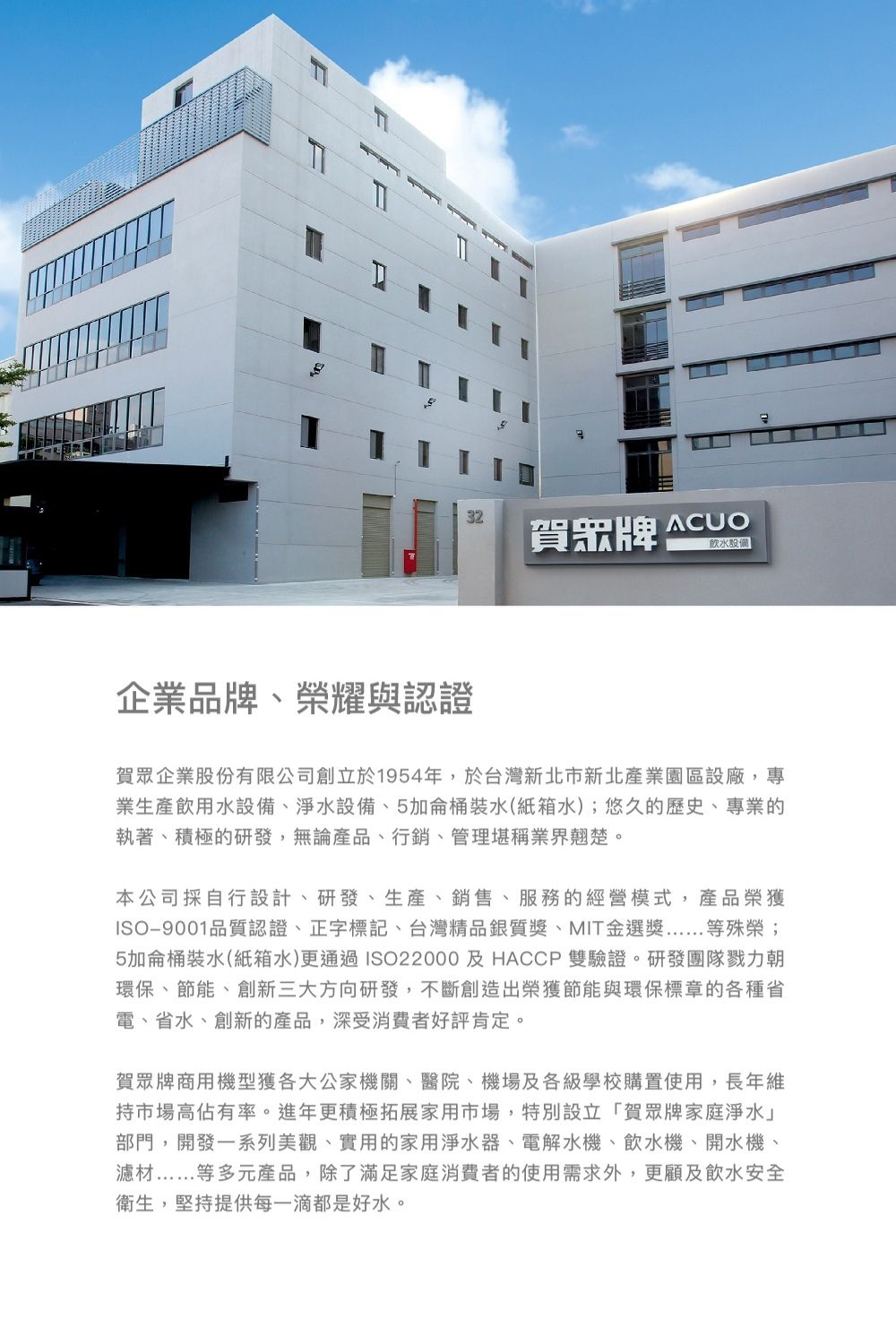 賀眾牌 ACUO設備企業品牌榮耀與認證賀眾企業股份有限公司創立於1954年,於台灣新北市新北產業園區設廠,專業生產飲用水設備、淨水設備、5加侖桶裝水(紙箱水);悠久的歷史、專業的執著、積極的研發,無論產品、行銷、管理堪稱業界翹楚。本公司採自行設計、研發、生產、銷售、服務的經營模式,產品榮獲ISO9001品質認證、正字標記、台灣精品銀質、MIT金選獎等殊榮;5加侖桶裝水(紙箱水)更通過ISO22000及HACCP 雙驗證。研發團隊戮力朝環保、節能、創新三大方向研發,不斷創造出榮獲節能與環保標章的各種省電、省水、創新的產品,深受消費者好評肯定。賀眾牌商用機型獲各大公家機關、醫院、機場及各級學校購置使用,長年維持市場高佔有率。進年更積極拓展家用市場,特別設立「賀眾牌家庭淨水部門,開發一系列美觀、實用的家用淨水器、電解水機、飲水機、開水機、濾材等多元產品,除了滿足家庭消費者的使用需求外,更顧及飲水安全衛生,堅持提供每一滴都是好水。