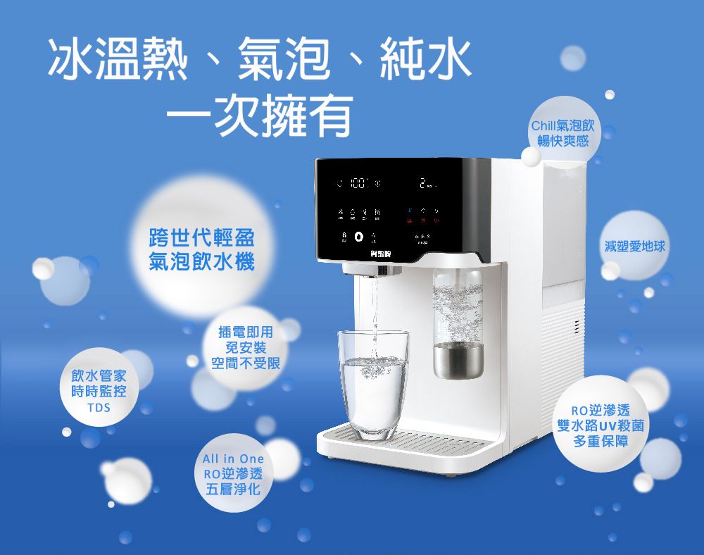 冰溫熱、氣泡、純水一次擁有飲水管家時時監控TDS跨世代輕盈氣泡飲水機插電即用免安裝空間不受限Chill氣泡飲暢快爽感減塑愛地球All in OneRO逆滲透五層淨化RO逆滲透雙水路殺菌多重保障