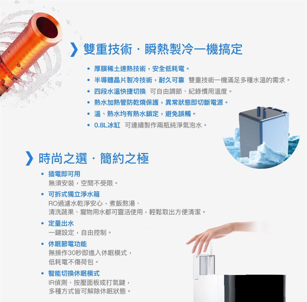 雙重技術瞬熱製冷一機搞定厚膜稀土速熱技術,安全低耗電。半導體晶片製冷技術,耐久可靠 雙重技術一機滿足多種水溫的需求。四段水溫快捷切換 可自由調節、紀錄慣用溫度。熱水加熱管防乾燒保護,異常狀態即切斷電源。 溫、熱水均有熱水鎖定,避免誤觸。 08L冰缸 可連續製作兩瓶純淨氣泡水。時尚之選簡約之極.插電即可用無須安裝,空間不受限。可拆式獨立淨水箱RO過濾水乾淨安心,煮飯熬湯、清洗蔬果、寵物用水都可靈活使用,輕鬆取出方便清潔。 定量出水一鍵設定,自由控制。休眠節電功能無操作30秒即進入休眠模式,低耗電不傷荷包。· 智能切換休眠模式IR偵測、按壓面板或打氣鍵,多種方式皆可解除休眠狀態。