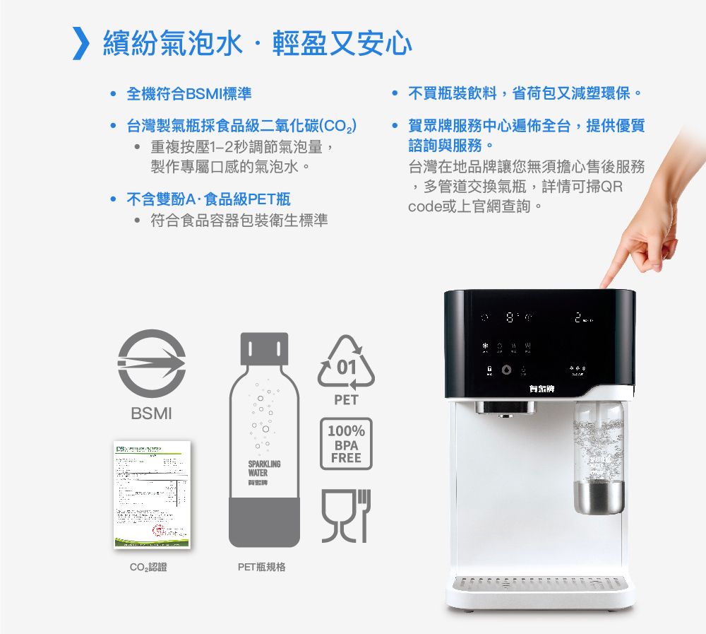 繽紛氣泡水輕盈又安心全機符合BSMI標準台灣製氣瓶採食品級二氧化碳(CO2) 重複按壓1-2秒調節氣泡量,製作專屬口感的氣泡水。 不含雙酚A食品級PET瓶符合食品容器包裝衛生標準不買瓶裝飲料,省荷包又減塑環保。 賀眾牌服務中心遍佈全台,提供優質諮詢服務。台灣在地品牌讓您無須擔心售後服務,多管道交換氣瓶,詳情可掃QRcode或上官網查詢。BSMIPET100%鲤牌BPAFREESPARKLINGWATER與認證PET瓶規格